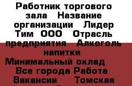 Работник торгового зала › Название организации ­ Лидер Тим, ООО › Отрасль предприятия ­ Алкоголь, напитки › Минимальный оклад ­ 1 - Все города Работа » Вакансии   . Томская обл.,Томск г.